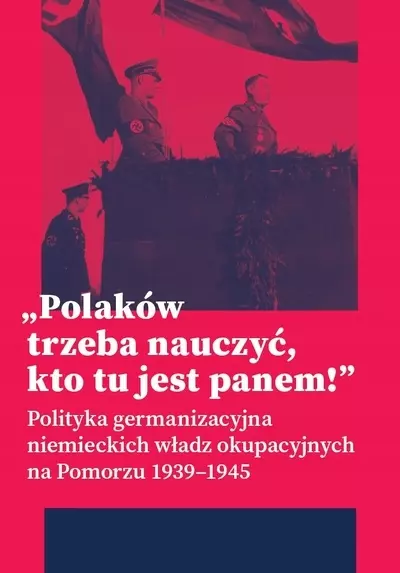 Polaków trzeba nauczyć, kto tu jest panem ! Polityka germanizacyjna niemieckich władz okupacyjnych na Pomorzu 1939-1945