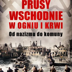 Prusy Wschodnie w ogniu i krwi. Od nazizmu do komuny