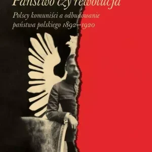 Państwo, czy rewolucja. Polscy komuniści a odbudowanie państwa polskiego 1892-1920