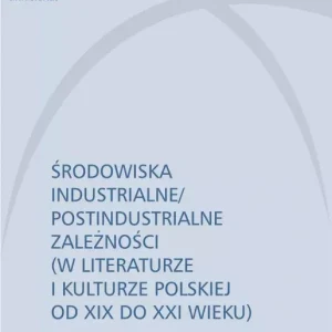 Środowiska industrialne/postindustrialne zależności (w literaturze i kulturze polskiej od XIX do XXI wieku)